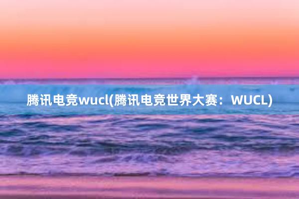 腾讯电竞wucl(腾讯电竞世界大赛：WUCL)