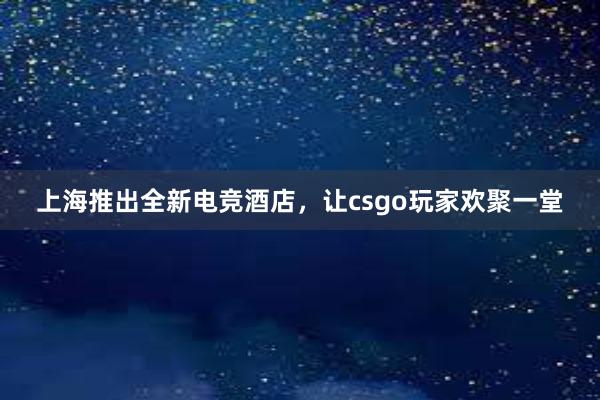 上海推出全新电竞酒店，让csgo玩家欢聚一堂